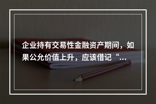 企业持有交易性金融资产期间，如果公允价值上升，应该借记“投资