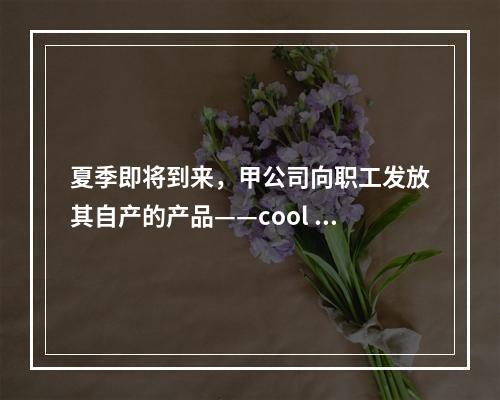 夏季即将到来，甲公司向职工发放其自产的产品——cool 牌空