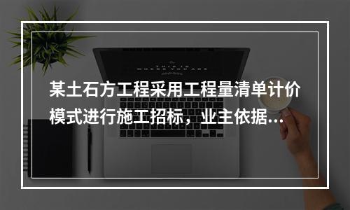 某土石方工程采用工程量清单计价模式进行施工招标，业主依据《建