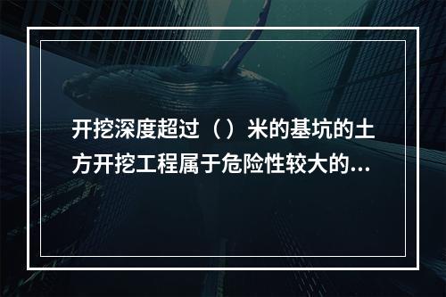 开挖深度超过（ ）米的基坑的土方开挖工程属于危险性较大的分部