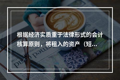 根据经济实质重于法律形式的会计核算原则，将租入的资产（短期租