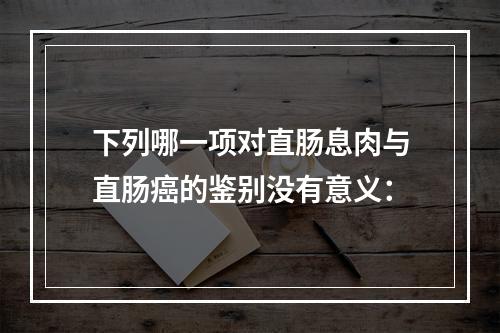 下列哪一项对直肠息肉与直肠癌的鉴别没有意义：