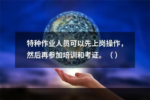 特种作业人员可以先上岗操作，然后再参加培训和考证。（ ）