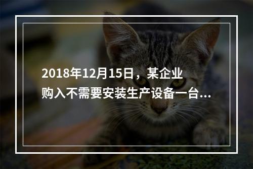 2018年12月15日，某企业购入不需要安装生产设备一台，原