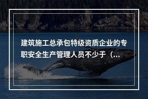 建筑施工总承包特级资质企业的专职安全生产管理人员不少于（ ）