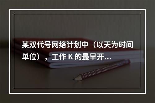 某双代号网络计划中（以天为时间单位），工作 K 的最早开始时