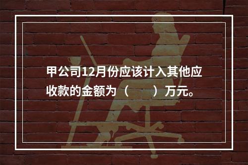 甲公司12月份应该计入其他应收款的金额为（　　）万元。