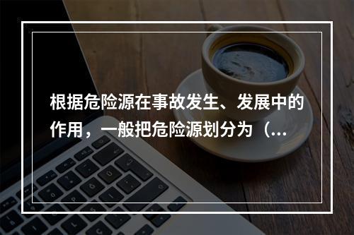 根据危险源在事故发生、发展中的作用，一般把危险源划分为（ ）