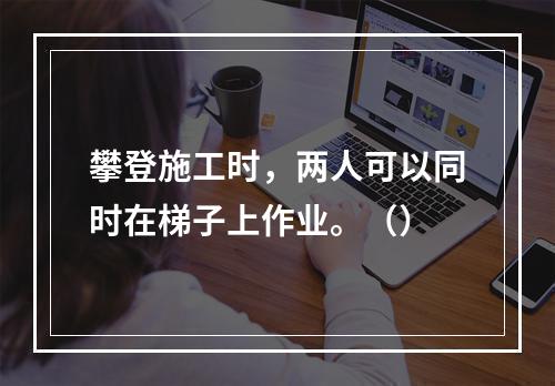 攀登施工时，两人可以同时在梯子上作业。（）