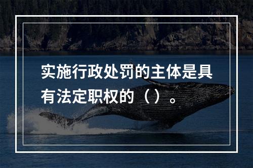 实施行政处罚的主体是具有法定职权的（ ）。