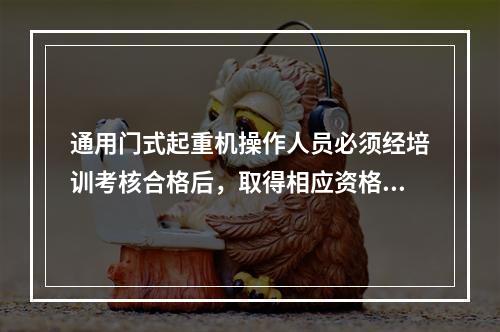 通用门式起重机操作人员必须经培训考核合格后，取得相应资格，持