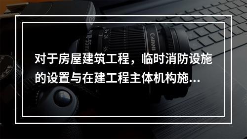 对于房屋建筑工程，临时消防设施的设置与在建工程主体机构施工进