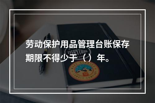 劳动保护用品管理台账保存期限不得少于（ ）年。