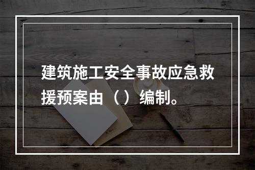 建筑施工安全事故应急救援预案由（ ）编制。