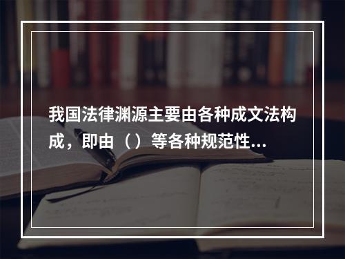 我国法律渊源主要由各种成文法构成，即由（ ）等各种规范性法律