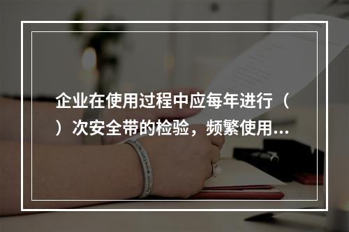 企业在使用过程中应每年进行（ ）次安全带的检验，频繁使用应经