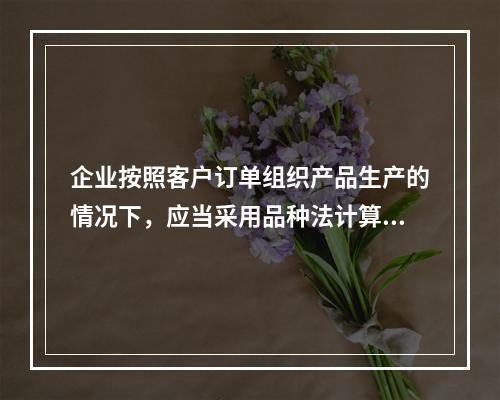 企业按照客户订单组织产品生产的情况下，应当采用品种法计算产品