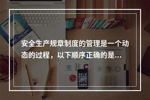 安全生产规章制度的管理是一个动态的过程，以下顺序正确的是（