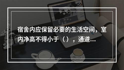 宿舍内应保留必要的生活空间，室内净高不得小于（ ），通道宽度