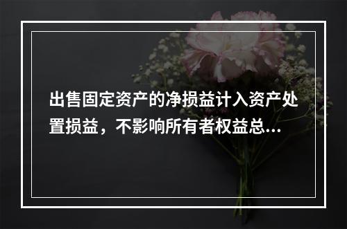 出售固定资产的净损益计入资产处置损益，不影响所有者权益总额的