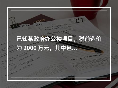 已知某政府办公楼项目，税前造价为 2000 万元，其中包含增