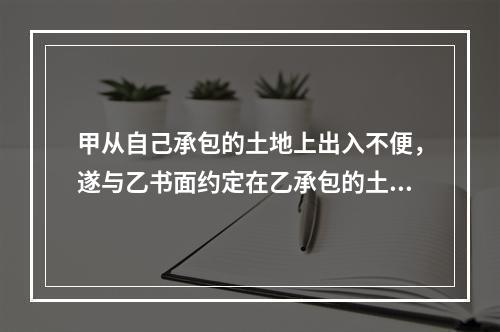 甲从自己承包的土地上出入不便，遂与乙书面约定在乙承包的土地上