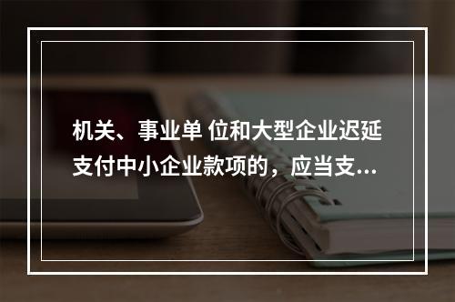 机关、事业单 位和大型企业迟延支付中小企业款项的，应当支付逾