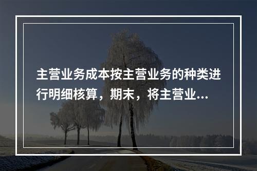 主营业务成本按主营业务的种类进行明细核算，期末，将主营业务成