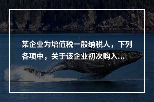 某企业为增值税一般纳税人，下列各项中，关于该企业初次购入增值