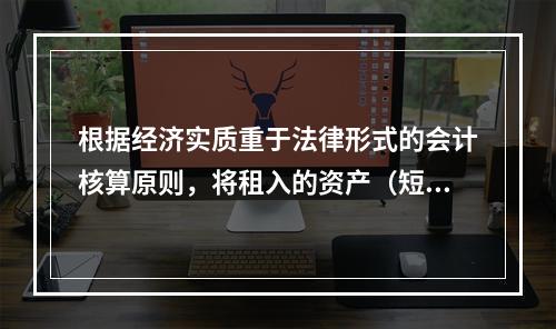 根据经济实质重于法律形式的会计核算原则，将租入的资产（短期租