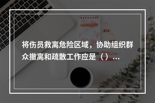 将伤员救离危险区域，协助组织群众撤离和疏散工作应是（ ）开展