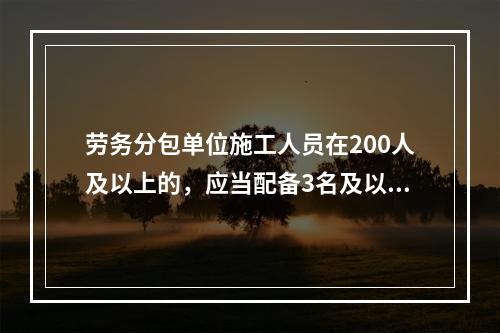 劳务分包单位施工人员在200人及以上的，应当配备3名及以上专