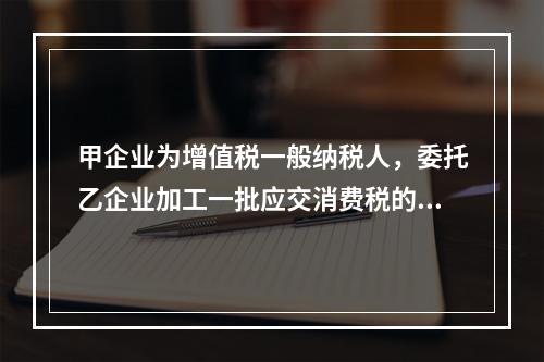 甲企业为增值税一般纳税人，委托乙企业加工一批应交消费税的W材