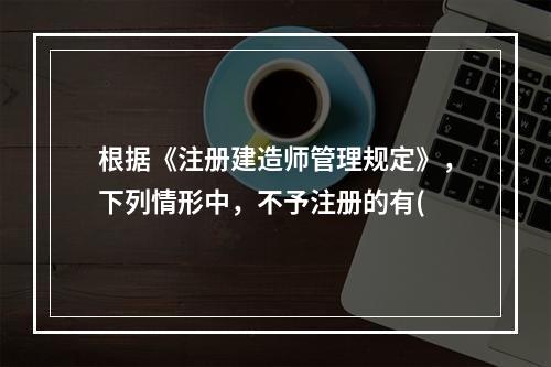 根据《注册建造师管理规定》，下列情形中，不予注册的有(