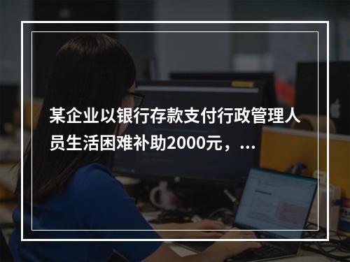 某企业以银行存款支付行政管理人员生活困难补助2000元，下列