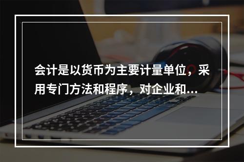 会计是以货币为主要计量单位，采用专门方法和程序，对企业和行政