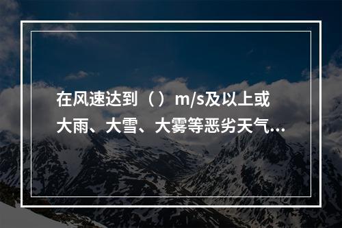 在风速达到（ ）m/s及以上或大雨、大雪、大雾等恶劣天气时，