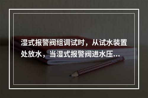 湿式报警阀组调试时，从试水装置处放水，当湿式报警阀进水压力大