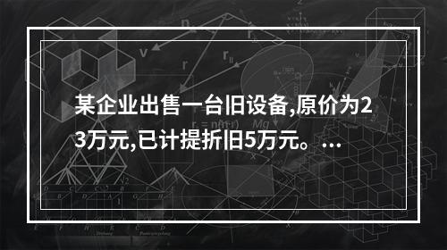 某企业出售一台旧设备,原价为23万元,已计提折旧5万元。出售