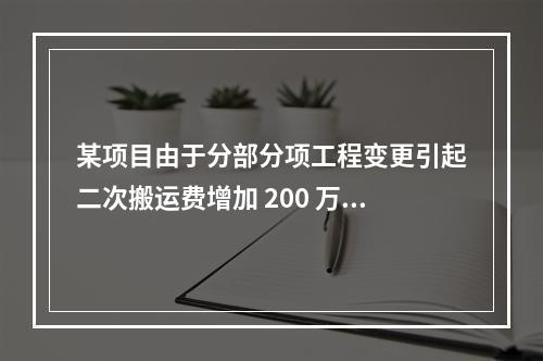 某项目由于分部分项工程变更引起二次搬运费增加 200 万，环