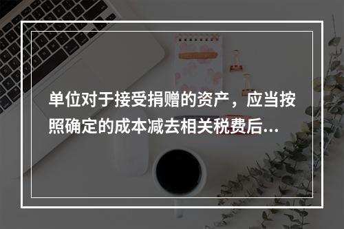 单位对于接受捐赠的资产，应当按照确定的成本减去相关税费后的净