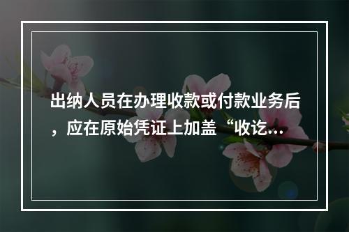 出纳人员在办理收款或付款业务后，应在原始凭证上加盖“收讫”或