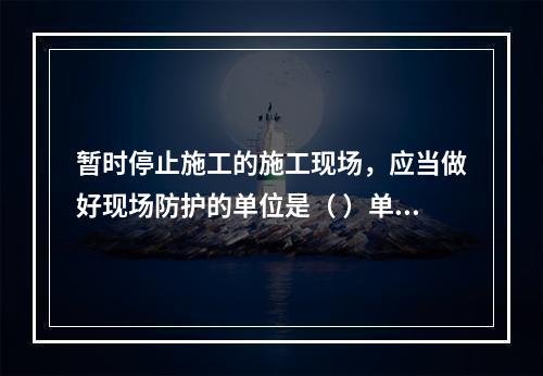 暂时停止施工的施工现场，应当做好现场防护的单位是（ ）单位。