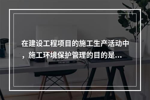 在建设工程项目的施工生产活动中，施工环境保护管理的目的是（　