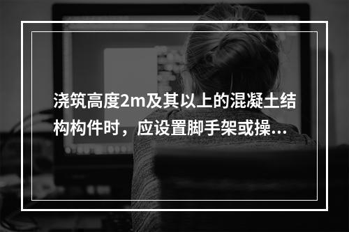 浇筑高度2m及其以上的混凝土结构构件时，应设置脚手架或操作平