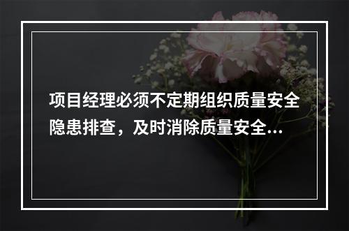 项目经理必须不定期组织质量安全隐患排查，及时消除质量安全隐患