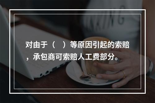 对由于（　）等原因引起的索赔，承包商可索赔人工费部分。