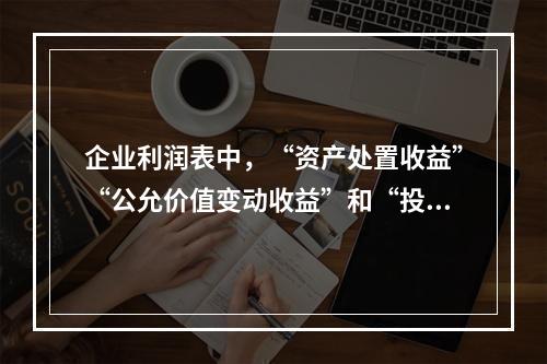 企业利润表中，“资产处置收益”“公允价值变动收益”和“投资收