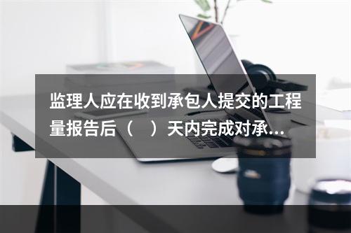 监理人应在收到承包人提交的工程量报告后（　）天内完成对承包人