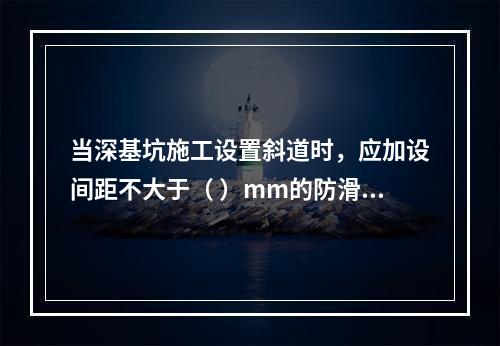 当深基坑施工设置斜道时，应加设间距不大于（ ）mm的防滑条等